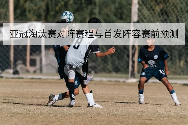 亚冠淘汰赛对阵赛程与首发阵容赛前预测
